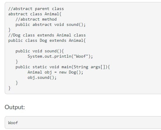 //abstract parent class
abstract class Animal{
//abstract method
public abstract void sound ();
//Dog class extends Animal class
public class Dog extends Animal{
public void sound (){
System.out.println("Woof");
}
public static void main(String args[]){
Animal obj
obj.sound ();
}
}
= new Dog();
Output:
Woof
