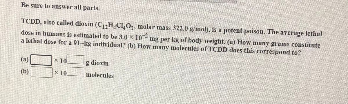 Be sure to answer all parts.
TCDD, also called dioxin (C H,Cl,O2, molar mass 322.0 g/mol), is a potent poison. The average lethal
dose in humans is estimated to be 3.0 x 10- mg per kg of body weight. (a) How many grams constitute
a lethal dose for a 91-kg individual? (b) How many molecules of TCDD does this correspond to?
(a)
X 10
g dioxin
(b)
x 10
molecules
