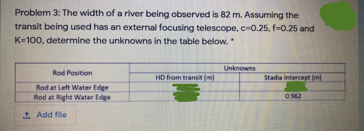 Problem 3: The width of a river being observed is 82 m. Assuming the
transit being used has an external focusing telescope, c=D0.25, f%=0.25 and
K=100, determine the unknowns in the table below. *
Unknowns
Rod Position
HD from transit (m)
Stadia Intercept (m)
Rod at Left Water Edge
Rod at Right Water Edge
0.962
1 Add file
