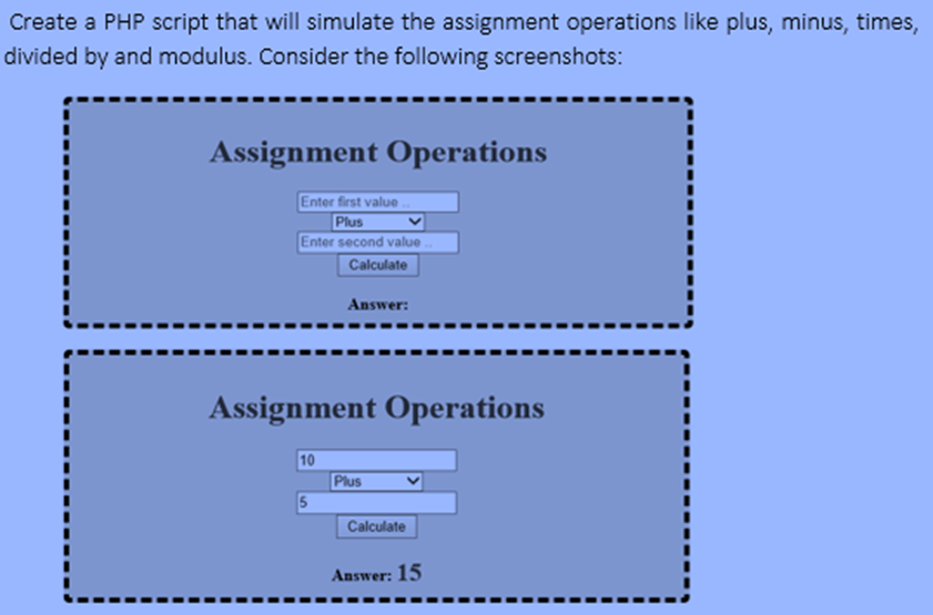 Create a PHP script that will simulate the assignment operations like plus, minus, times,
divided by and modulus. Consider the following screenshots:
Assignment Operations
Enter first value.
Plus
Enter second value ..
Calculate
Answer:
Assignment Operations
10
Plus
Calculate
Answer: 15

