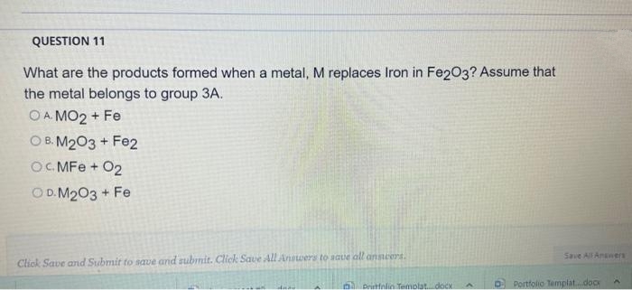 QUESTION 11
What are the products formed when a metal, M replaces Iron in Fe2O3? Assume that
the metal belongs to group 3A.
OA. MO2+ Fe
OB. M2O3 + Fe2
OCMFe + 02
OD.M2O3 + Fe
Click Save and Submit to save and submit. Click Save All Answers to save all ansicers.
Save All Answers
Pristfolin Templat....docx A DPortfolio Templat....docx