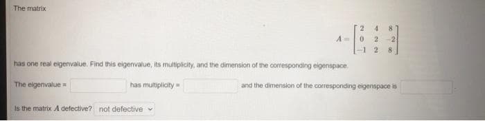 The matrix
has one real eigenvalue. Find this eigenvalue, its multiplicity, and the dimension of the corresponding eigenspace.
The eigenvalue=
has multiplicity=
2 48
A= 0 2 -2
28]
Is the matrix A defective? not defective
and the dimension of the corresponding eigenspace is