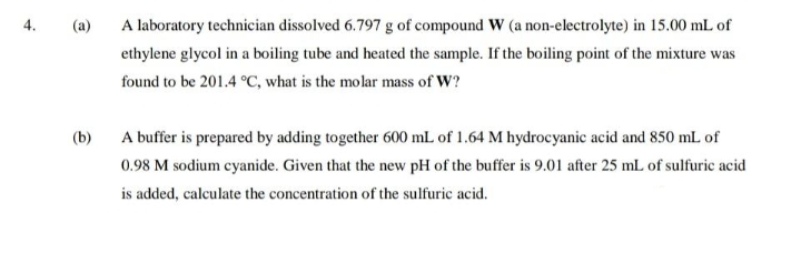 +
(a)
A laboratory technician dissolved 6.797 g of compound W (a non-electrolyte) in 15.00 mL of
ethylene glycol in a boiling tube and heated the sample. If the boiling point of the mixture was
found to be 201.4 °C, what is the molar mass of W?
(b)
A buffer is prepared by adding together 600 mL of 1.64 M hydrocyanic acid and 850 mL of
0.98 M sodium cyanide. Given that the new pH of the buffer is 9.01 after 25 mL of sulfuric acid
is added, calculate the concentration of the sulfuric acid.