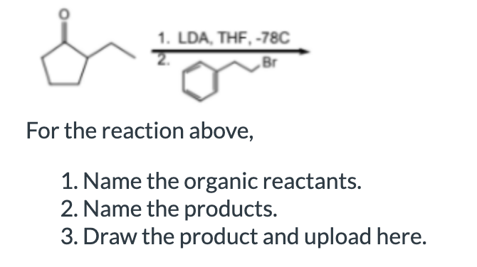 1. LDA, THF, -78C
Br
For the reaction above,
1. Name the organic reactants.
2. Name the products.
3. Draw the product and upload here.