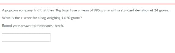 A popcorn company find that their 1kg bags have a mean of 985 grams with a standard deviation of 24 grams.
What is the z-score for a bag weighing 1,070 grams?
Round your answer to the nearest tenth.