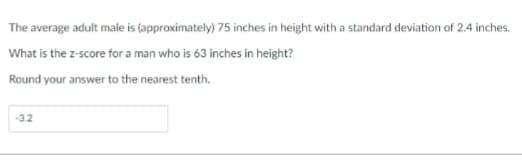 The average adult male is (approximately) 75 inches in height with a standard deviation of 2.4 inches.
What is the z-score for a man who is 63 inches in height?
Round your answer to the nearest tenth.
-3.2
