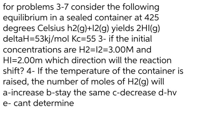 for problems 3-7 consider the following
equilibrium in a sealed container at 425
degrees Celsius h2(g)+12(g) yields 2HI(g)
deltaH=53kj/mol Kc=55 3- if the initial
concentrations are H2=12=3.00M and
HI=2.00m which direction will the reaction
shift? 4- If the temperature of the container is
raised, the number of moles of H2(g) will
a-increase b-stay the same c-decrease d-hv
e- cant determine