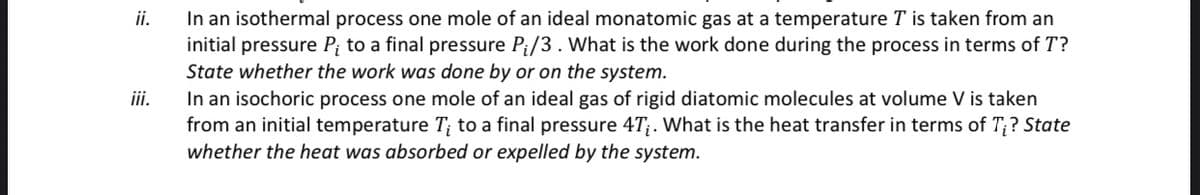 ii.
iii.
In an isothermal process one mole of an ideal monatomic gas at a temperature T is taken from an
initial pressure P; to a final pressure P₁/3. What is the work done during the process in terms of T?
State whether the work was done by or on the system.
In an isochoric process one mole of an ideal gas of rigid diatomic molecules at volume V is taken
from an initial temperature T; to a final pressure 4T;. What is the heat transfer in terms of T;? State
whether the heat was absorbed or expelled by the system.