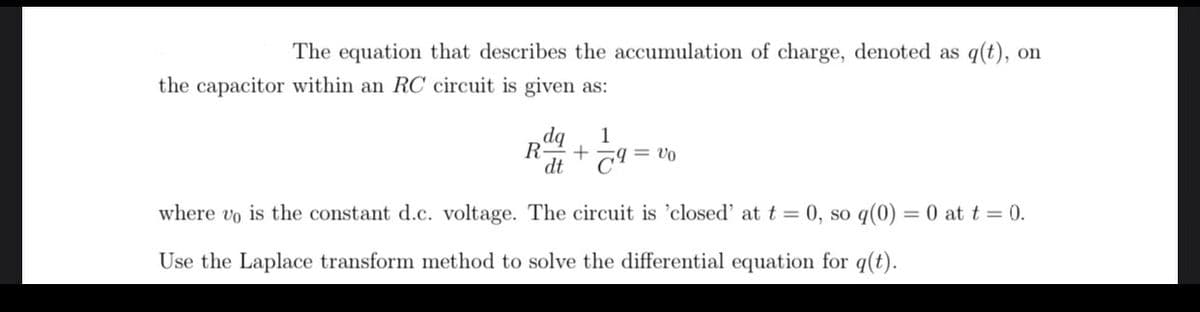 The equation that describes the accumulation of charge, denoted as q(t), on
the capacitor within an RC circuit is given as:
dq 1
R + 79= Vo
dt
where vo is the constant d.c. voltage. The circuit is 'closed' at t = 0, so q(0) = 0 at t = 0.
Use the Laplace transform method to solve the differential equation for q(t).
