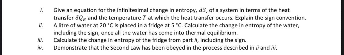 i.
ii.
iv.
Give an equation for the infinitesimal change in entropy, dS, of a system in terms of the heat
transfer SQR and the temperature T at which the heat transfer occurs. Explain the sign convention.
A litre of water at 20 °C is placed in a fridge at 5 °C. Calculate the change in entropy of the water,
including the sign, once all the water has come into thermal equilibrium.
Calculate the change in entropy of the fridge from part ii, including the sign.
Demonstrate that the Second Law has been obeyed in the process described in ii and iii.