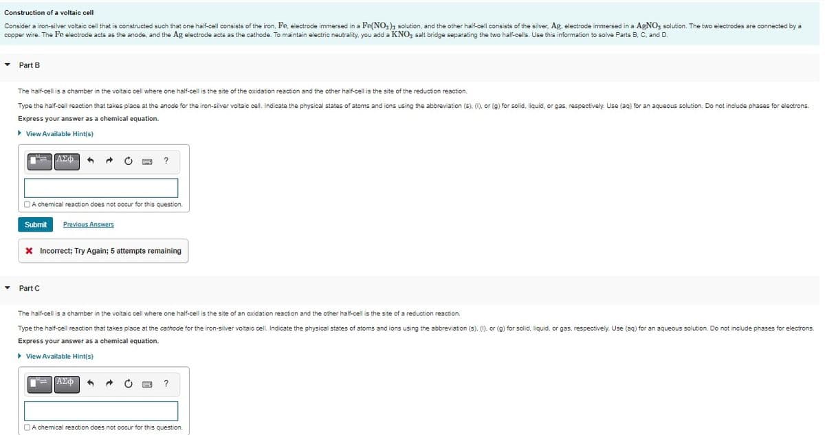 Construction of a voltaic cell
Consider a iron-silver voltaic cell that is constructed such that one half-cell consists of the iron, Fe, electrode immersed in a Fe(NO3)3 solution, and the other half-cell consists of the silver, Ag, electrode immersed in a AgNO3 solution. The two electrodes are connected by a
copper wire. The Fe electrode acts as the anode, and the Ag electrode acts as the cathode. To maintain electric neutrality, you add a KNO3 salt bridge separating the two half-cells. Use this information to solve Parts B, C, and D.
▼ Part B
▼
The half-cell is a chamber in the voltaic cell where one half-cell is the site of the oxidation reaction and the other half-cell is the site of the reduction reaction.
Type the half-cell reaction that takes place at the anode for the iron-silver voltaic cell. Indicate the physical states of atoms and ions using the abbreviation (s). (1), or (g) for solid, liquid, or gas, respectively. Use (aq) for an aqueous solution. Do not include phases for electrons.
Express your answer as a chemical equation.
▸ View Available Hint(s)
["= |ΑΣΦΗ
A chemical reaction does not occur for this question.
Submit Previous Answers
•
* Incorrect; Try Again; attempts remaining
Part C
The half-cell is a chamber in the voltaic cell where one half-cell is the site of an oxidation reaction and the other half-cell is the site of a reduction reaction.
Type the half-cell reaction that takes place at the cathode for the iron-silver voltaic cell. Indicate the physical states of atoms and ions using the abbreviation (s). (1), or (g) for solid, liquid, or gas, respectively. Use (aq) for an aqueous solution. Do not include phases for electrons.
Express your answer as a chemical equation.
▸ View Available Hint(s)
I
ΑΣΦ
?
A chemical reaction does not occur for this question.