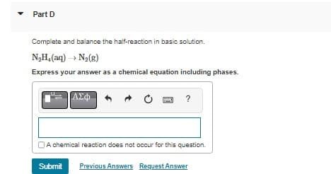 Part D
Complete and balance the half-reaction in basic solution.
N_H,(aq) — N,(g)
Express your answer as a chemical equation including phases.
|ΑΣΦ
?
A chemical reaction does not occur for this question.
Submit Previous Answers Request Answer
