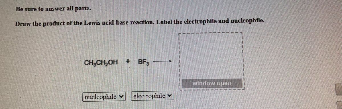Be sure to answer all parts.
Draw the product of the Lewis acid-base reaction. Label the electrophile and nucleophile.
CH,CH,OH + BF,
window open
nucleophile v electrophile
