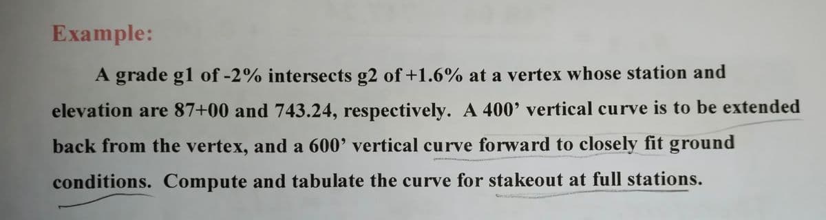 Example:
A grade g1 of -2% intersects g2 of +1.6% at a vertex whose station and
elevation are 87+00 and 743.24, respectively. A 400' vertical curve is to be extended
back from the vertex, and a 600’ vertical curve forward to closely fit ground
conditions. Compute and tabulate the curve for stakeout at full stations.
