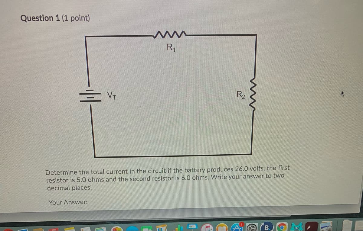 Question 1 (1 point)
R,
R2
Determine the total current in the circuit if the battery produces 26.0 volts, the first
resistor is 5.0 ohms and the second resistor is 6.0 ohms. Write your answer to two
decimal places!
Your Answer:
w
