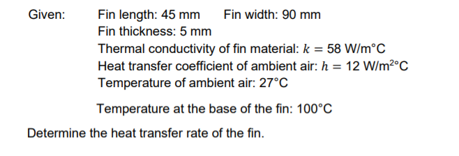 Given:
Fin width: 90 mm
Fin length: 45 mm
Fin thickness: 5 mm
Thermal conductivity of fin material: k = 58 W/m°C
Heat transfer coefficient of ambient air: h = 12 W/m2°C
Temperature of ambient air: 27°C
Temperature at the base of the fin: 100°C
Determine the heat transfer rate of the fin.
