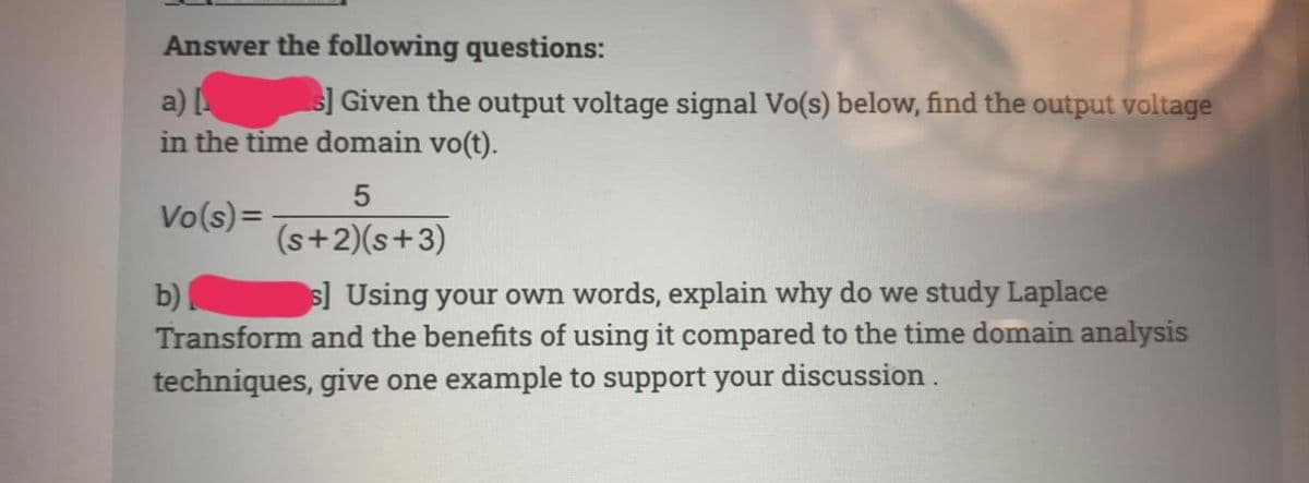 Answer the following questions:
a)
in the time domain vo(t).
s] Given the output voltage signal Vo(s) below, find the output voltage
Vo(s)=
(s+2)(s+3)
s] Using your own words, explain why do we study Laplace
b)
Transform and the benefits of using it compared to the time domain analysis
techniques, give one example to support your discussion.
