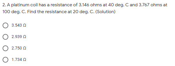 2. A platinum coil has a resistance of 3.146 ohms at 40 deg. C and 3.767 ohms at
100 deg. C. Find the resistance at 20 deg. C. (Solution)
3.543 0
2.939 Q
2.750 0
1.734 0
