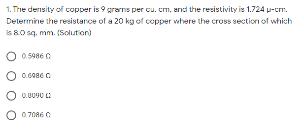 1. The density of copper is 9 grams per cu. cm, and the resistivity is 1.724 µ-cm.
Determine the resistance of a 20 kg of copper where the cross section of which
is 8.0 sq. mm. (Solution)
0.5986 Q
0.6986 0
0.8090 2
O 0.7086 O
