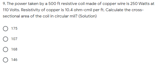 9. The power taken by a 500 ft resistive coil made of copper wire is 250 Watts at
110 Volts. Resistivity of copper is 10.4 ohm-cmil per ft. Calculate the cross-
sectional area of the coil in circular mil? (Solution)
O 175
O 107
O 168
O 146
