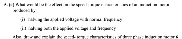 5. (a) What would be the effect on the speed-torque characteristics of an induction motor
produced by:
(i) halving the applied voltage with normal frequency
(ii) halving both the applied voltage and frequency
Also, draw and explain the speed- torque characteristics of three phase induction motor.6
