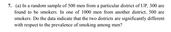 7. (a) In a random sample of 500 men from a particular district of UP, 300 are
found to be smokers. In one of 1000 men from another district, 500 are
smokers. Do the data indicate that the two districts are significantly different
with respect to the prevalence of smoking among men?
