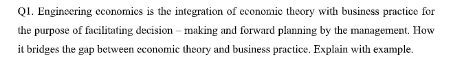 Q1. Engincering cconomics is the integration of economic theory with business practice for
the purpose of facilitating decision – making and forward planning by the management. How
it bridges the gap between economic theory and business practice. Explain with example.
