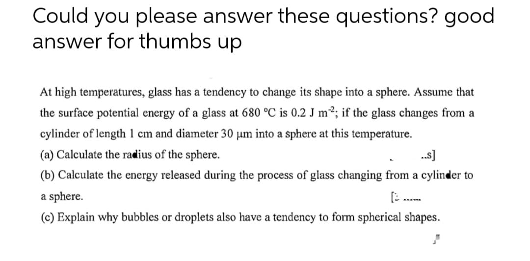 Could you please answer these questions? good
answer for thumbs up
At high temperatures, glass has a tendency to change its shape into a sphere. Assume that
the surface potential energy of a glass at 680 °C is 0.2 J m2; if the glass changes from a
cylinder of length 1 cm and diameter 30 um into a sphere at this temperature.
(a) Calculate the radius of the sphere.
..s]
(b) Calculate the energy released during the process of glass changing from a cylinder to
a sphere.
[B
DRAVTA
(c) Explain why bubbles or droplets also have a tendency to form spherical shapes.