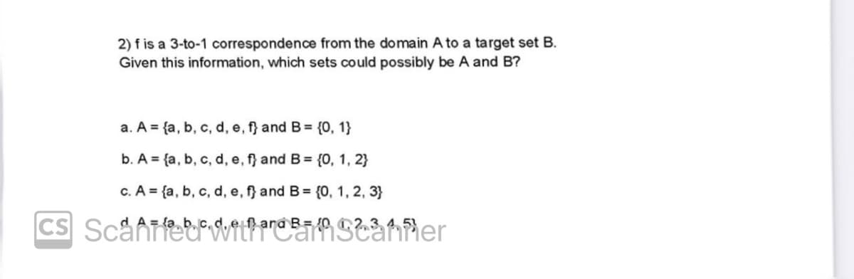 2) f is a 3-to-1 correspondence from the domain A to a target set B.
Given this information, which sets could possibly be A and B?
a. A = {a, b, c, d, e, f} and B = {0, 1}
b. A = {a, b, c, d, e, f} and B = {0, 1, 2}
c. A = {a, b, c, d, e, f} and B = {0, 1, 2, 3}
2,3,4,5
CS Scaffeithaf Scanner
d