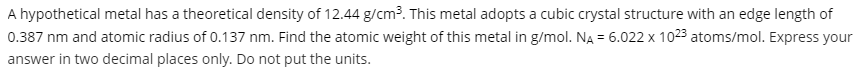 A hypothetical metal has a theoretical density of 12.44 g/cm3. This metal adopts a cubic crystal structure with an edge length of
0.387 nm and atomic radius of 0.137 nm. Find the atomic weight of this metal in g/mol. NA = 6.022 x 1023 atoms/mol. Express your
answer in two decimal places only. Do not put the units.
