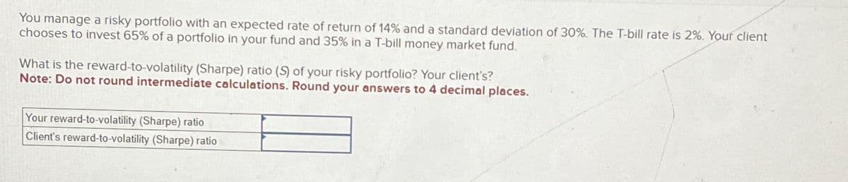 You manage a risky portfolio with an expected rate of return of 14% and a standard deviation of 30%. The T-bill rate is 2%. Your client
chooses to invest 65% of a portfolio in your fund and 35% in a T-bill money market fund.
What is the reward-to-volatility (Sharpe) ratio (S) of your risky portfolio? Your client's?
Note: Do not round intermediate calculations. Round your answers to 4 decimal places.
Your reward-to-volatility (Sharpe) ratio
Client's reward-to-volatility (Sharpe) ratio