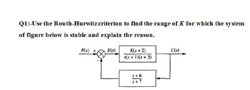 Q1:-Use the Routh-Hurwitz criterion to find the range of K for which the system
of figure below is stable and explain the reason.
R(s)
K(s +2)
E(s)
s(s + 1X(s + 3)
C(s)
S+6
s+7
