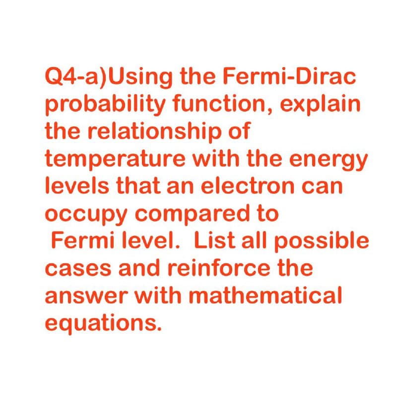 Q4-a)Using the Fermi-Dirac
probability function, explain
the relationship of
temperature with the energy
levels that an electron can
occupy compared to
Fermi level. List all possible
cases and reinforce the
answer with mathematical
equations.
