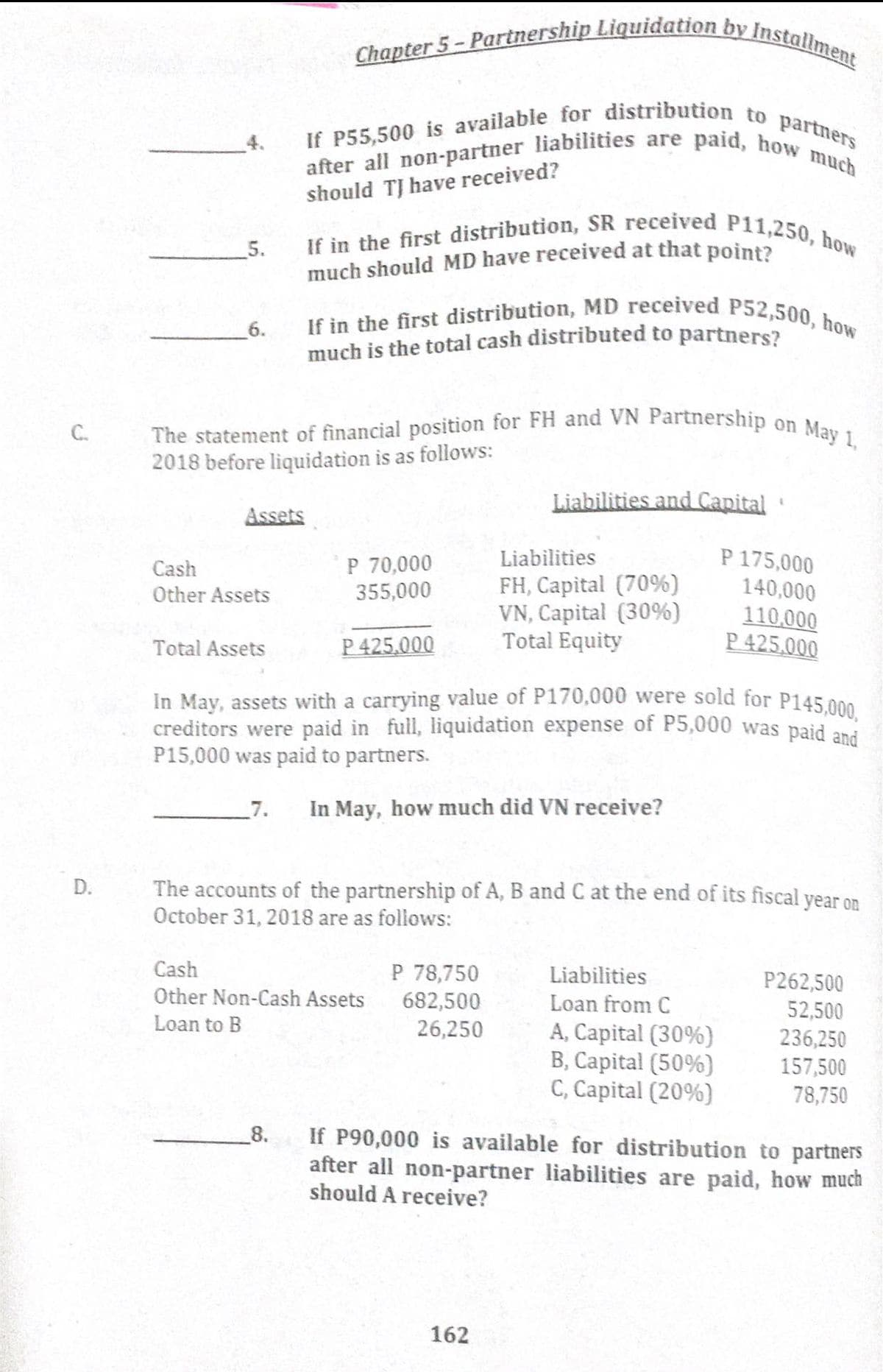 much should MD have received at that point?
The statement of financial position for FH and VN Partnership on May 1,
Chapter 5 - Partnership Liquidation by Installment
If in the first distribution, MD received P52,500, how
If P55,500 is available for distribution to partners
after all non-partner liabilities are paid, how much
If in the first distribution, SR received P11,250, how
should TJ have received?
5.
6.
much is the total cash distributed to partners?
C.
2018 before liquidation is as follows:
Liabilities and Capital
Assets
P 175,000
140,000
Liabilities
P 70,000
355,000
Cash
FH, Capital (70%)
VN, Capital (30%)
Total Equity
Other Assets
110,000
P 425,000
Total Assets
P 425,000
In May, assets with a carrying value of P170,000 were sold for P145.000
creditors were paid in full, liquidation expense of P5,000 was paid ani
P15,000 was paid to partners.
7.
In May, how much did VN receive?
The accounts of the partnership of A, B and C at the end of its fiscal year on
October 31, 2018 are as follows:
Cash
P 78,750
Liabilities
P262,500
Other Non-Cash Assets
682,500
26,250
Loan from C
52,500
236,250
157,500
78,750
Loan to B
A, Capital (30%)
B, Capital (50%)
C, Capital (20%)
If P90,000 is available for distribution to partners
after all non-partner liabilities are paid, how much
should A receive?
8.
162
D.
