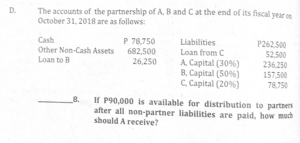The accounts of the partnership of A, B and C at the end of its fiscal year on
October 31, 2018 are as follows:
P 78,750
Liabilities
Loan from C
Cash
P262,500
Other Non-Cash Assets
682,500
26,250
52,500
Loan to B
A, Capital (30%)
B, Capital (50%)
C, Capital (20%)
236,250
157,500
78,750
If P90,000 is available for distribution to partners
after all non-partner liabilities are paid, how much
should A receive?
_8.
D.

