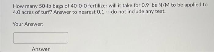 How many 50-Ib bags of 40-0-0 fertilizer will it take for 0.9 lbs N/M to be applied to
4.0 acres of turf? Answer to nearest 0.1 - do not include any text.
Your Answer:
Answer
