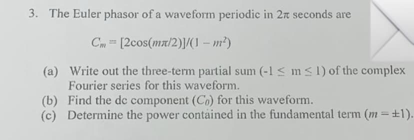 3. The Euler phasor of a waveform periodic in 2n seconds are
Cm = [2cos(ma/2)|/(I – m²)
(a) Write out the three-term partial sum (-1 < m<1) of the complex
Fourier series for this waveform.
(b) Find the dc component (Co) for this waveform.
(c) Determine the power contained in the fundamental term (m +1).
