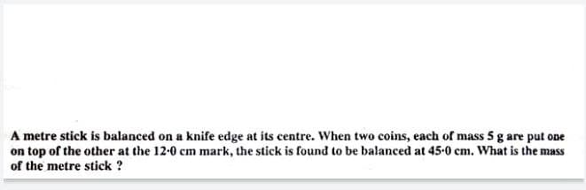 A metre stick is balanced on a knife edge at its centre. When two coins, each of mass 5 g are put one
on top of the other at the 12-0 cm mark, the stick is found to be balanced at 45-0 cm. What is the mass
of the metre stick ?
