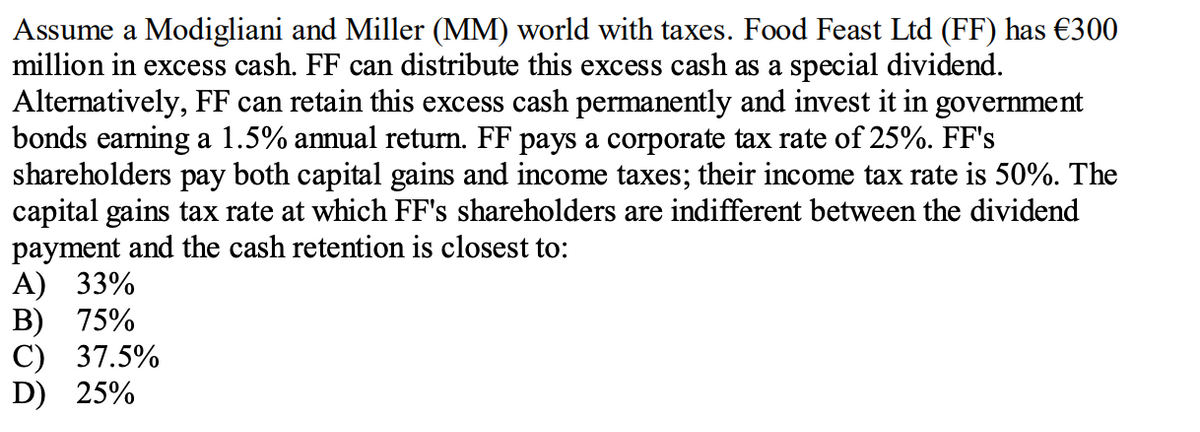 Assume a Modigliani and Miller (MM) world with taxes. Food Feast Ltd (FF) has €300
million in excess cash. FF can distribute this excess cash as a special dividend.
Alternatively, FF can retain this excess cash permanently and invest it in government
bonds earning a 1.5% annual return. FF pays a corporate tax rate of 25%. FF's
shareholders pay both capital gains and income taxes; their income tax rate is 50%. The
capital gains tax rate at which FF's shareholders are indifferent between the dividend
payment and the cash retention is closest to:
A) 33%
В) 75%
С) 37.5%
D) 25%

