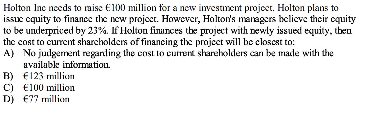 Holton Inc needs to raise €100 million for a new investment project. Holton plans to
issue equity to finance the new project. However, Holton's managers believe their equity
to be underpriced by 23%. If Holton finances the project with newly issued equity, then
the cost to current shareholders of financing the project will be closest to:
A) No judgement regarding the cost to current shareholders can be made with the
available information.
B) €123 million
C) €100 million
D) €77 million
