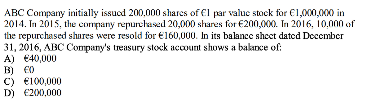 ABC Company initially issued 200,000 shares of €1 par value stock for €1,000,000 in
2014. In 2015, the company repurchased 20,000 shares for €200,000. In 2016, 10,000 of
the repurchased shares were resold for €160,000. In its balance sheet dated December
31, 2016, ABC Company's treasury stock account shows a balance of:
A) €40,000
В) €0
C) €100,000
D) €200,000

