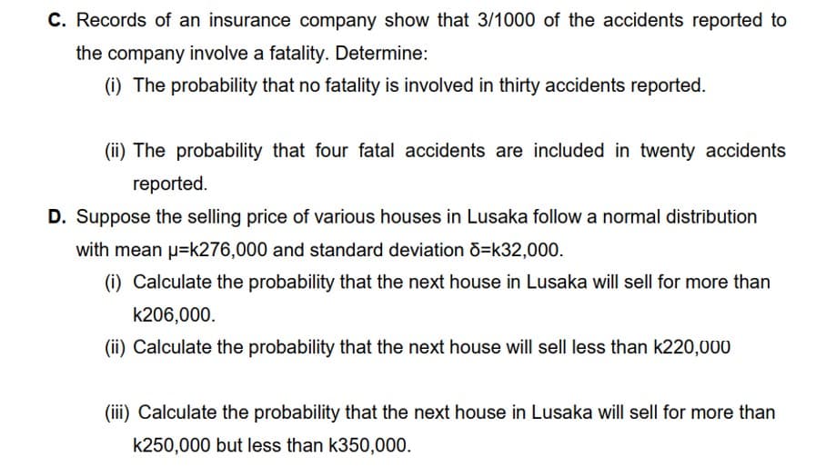 C. Records of an insurance company show that 3/1000 of the accidents reported to
the company involve a fatality. Determine:
(i) The probability that no fatality is involved in thirty accidents reported.
(ii) The probability that four fatal accidents are included in twenty accidents
reported.
D. Suppose the selling price of various houses in Lusaka follow a normal distribution
with mean p=k276,000 and standard deviation õ=k32,000.
(i) Calculate the probability that the next house in Lusaka will sell for more than
k206,000.
(ii) Calculate the probability that the next house will sell less than k220,000
(iii) Calculate the probability that the next house in Lusaka will sell for more than
k250,000 but less than k350,000.
