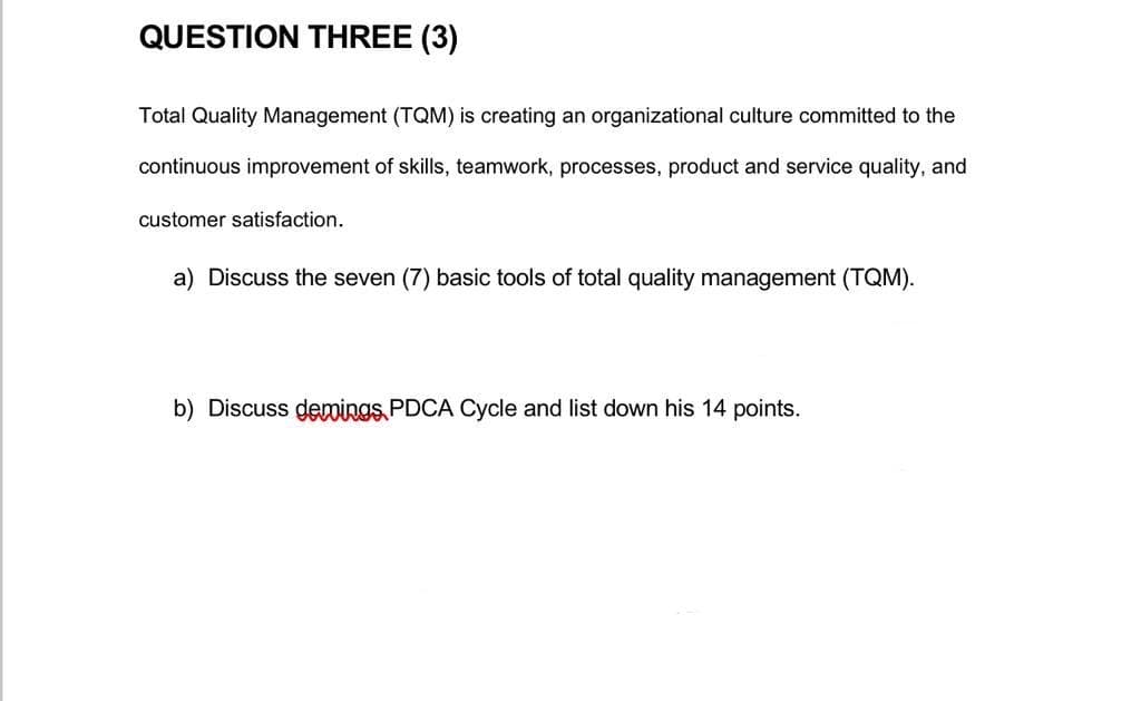 QUESTION THREE (3)
Total Quality Management (TQM) is creating an organizational culture committed to the
continuous improvement of skills, teamwork, processes, product and service quality, and
customer satisfaction.
a) Discuss the seven (7) basic tools of total quality management (TQM).
b) Discuss demings, PDCA Cycle and list down his 14 points.
