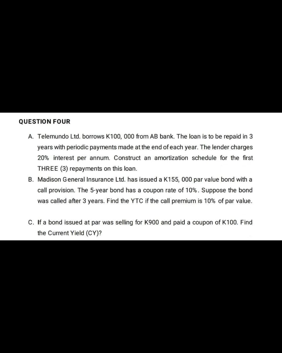 QUESTION FOUR
A. Telemundo Ltd. borrows K100, 000 from AB bank. The loan is to be repaid in 3
years with periodic payments made at the end of each year. The lender charges
20% interest per annum. Construct an amortization schedule for the first
THREE (3) repayments on this loan.
B. Madison General Insurance Ltd. has issued a K155, 000 par value bond with a
call provision. The 5-year bond has a coupon rate of 10%. Suppose the bond
was called after 3 years. Find the YTC if the call premium is 10% of par value.
C. If a bond issued at par was selling for K900 and paid a coupon of K100. Find
the Current Yield (CY)?

