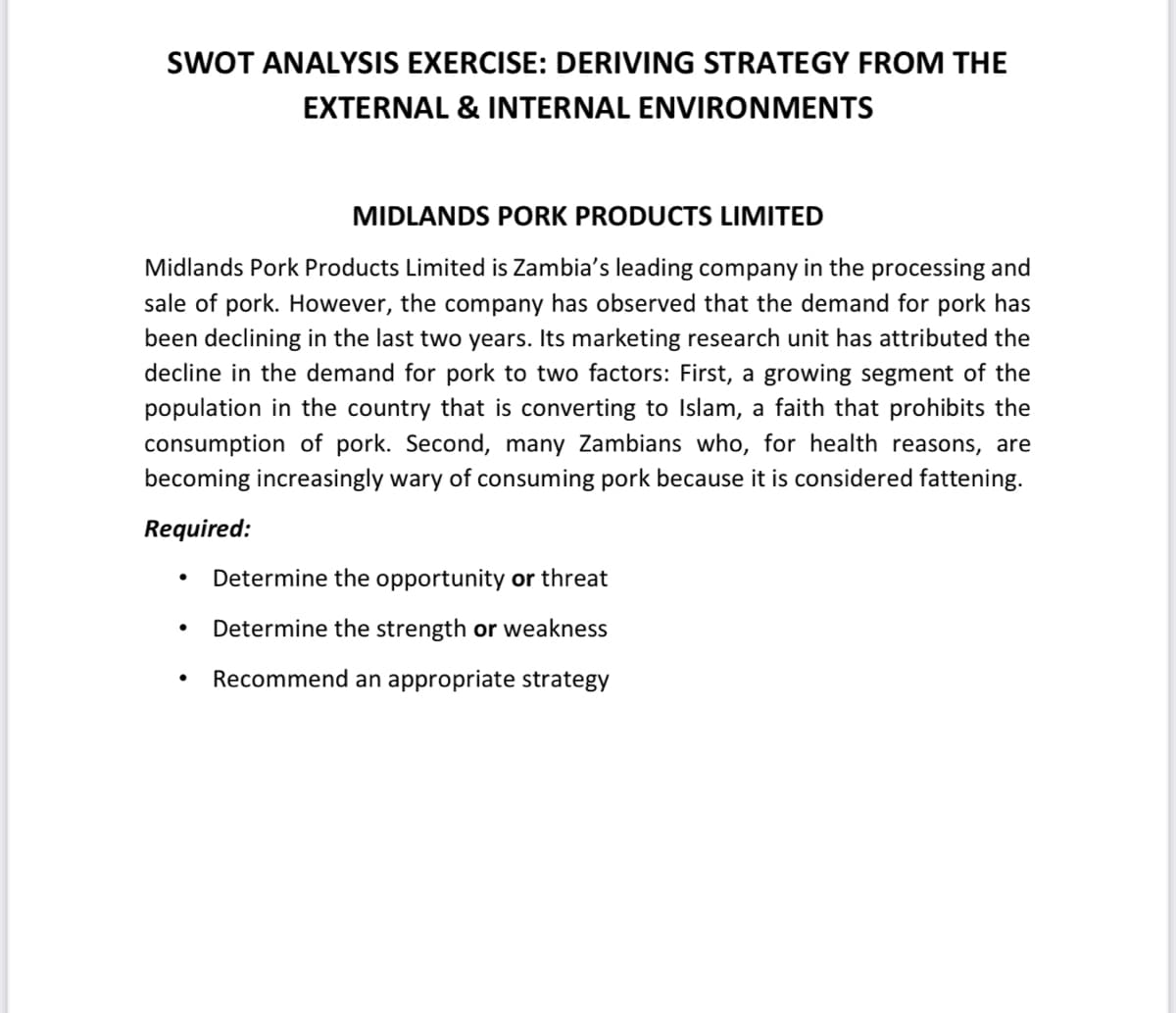 SWOT ANALYSIS EXERCISE: DERIVING STRATEGY FROM THE
EXTERNAL & INTERNAL ENVIRONMENTS
MIDLANDS PORK PRODUCTS LIMITED
Midlands Pork Products Limited is Zambia's leading company in the processing and
sale of pork. However, the company has observed that the demand for pork has
been declining in the last two years. Its marketing research unit has attributed the
decline in the demand for pork to two factors: First, a growing segment of the
population in the country that is converting to Islam, a faith that prohibits the
consumption of pork. Second, many Zambians who, for health reasons, are
becoming increasingly wary of consuming pork because it is considered fattening.
Required:
Determine the opportunity or threat
Determine the strength or weakness
Recommend an appropriate strategy