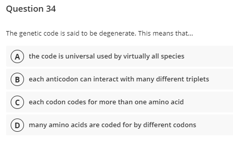 Question 34
The genetic code is said to be degenerate. This means that...
A the code is universal used by virtually all species
B) each anticodon can interact with many different triplets
C) each codon codes for more than one amino acid
D) many amino acids are coded for by different codons
