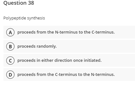 Question 38
Polypeptide synthesis
A proceeds from the N-terminus to the C-terminus.
B) proceeds randomly.
C) proceeds in either direction once initiated.
(D) proceeds from the C-terminus to the N-terminus.