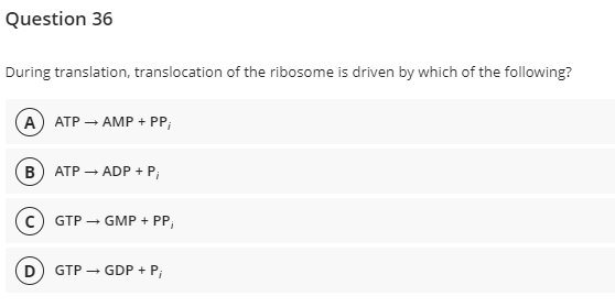 Question 36
During translation, translocation of the ribosome is driven by which of the following?
A) ATP → AMP + PP;
B) ATP → ADP + P;
C) GTP
D
GMP + PP,
GTP → GDP + P₁