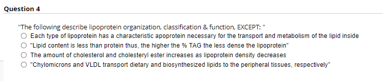 Question 4
"The following describe lipoprotein organization, classification & function, EXCEPT: "
Each type of lipoprotein has a characteristic apoprotein necessary for the transport and metabolism of the lipid inside
"Lipid content is less than protein thus, the higher the % TAG the less dense the lipoprotein"
The amount of cholesterol and cholesteryl ester increases as lipoprotein density decreases
"Chylomicrons and VLDL transport dietary and biosynthesized lipids to the peripheral tissues, respectively"