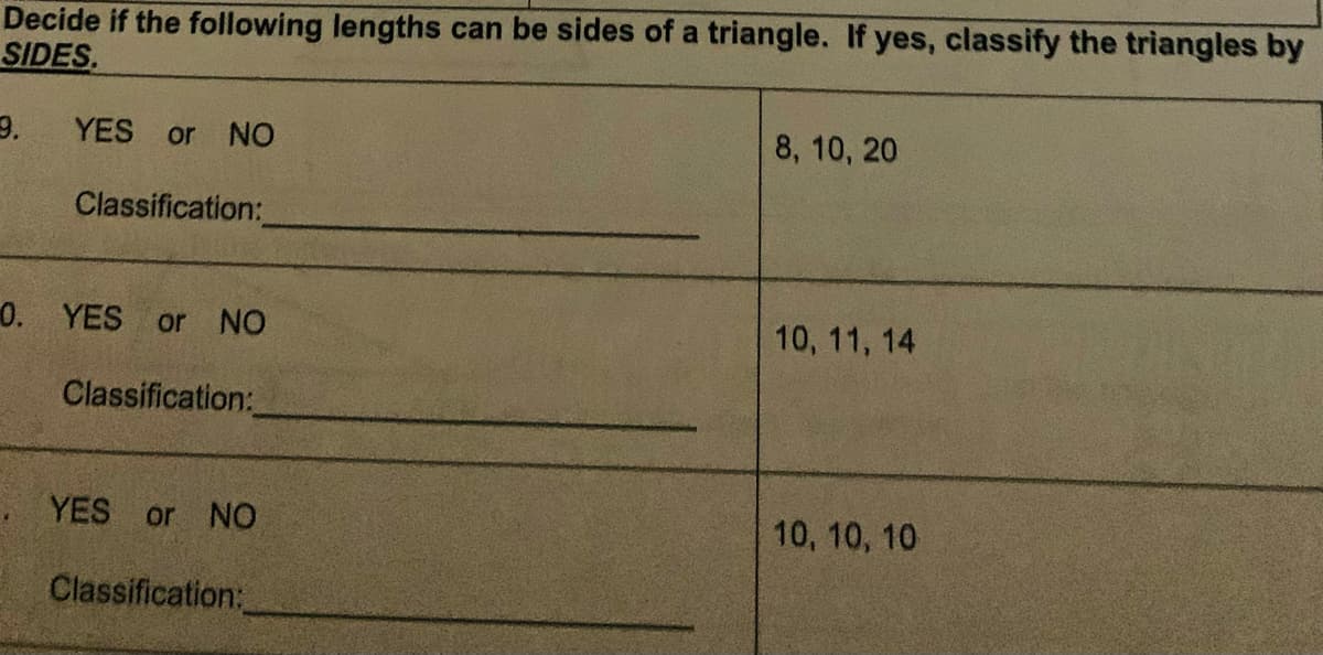 Decide if the following lengths can be sides of a triangle. If yes, classify the triangles by
SIDES.
YES or NO
Classification:
0. YES or NO
Classification:
YES or NO
Classification:
8, 10, 20
10, 11, 14
10, 10, 10